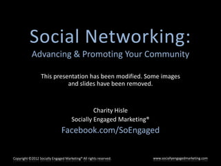 Social Networking:
            Advancing & Promoting Your Community

                  This presentation has been modified. Some images
                            and slides have been removed.


                                               Charity Hisle
                                      Socially Engaged Marketing®
                               Facebook.com/SoEngaged

Copyright ©2012 Socially Engaged Marketing® All rights reserved.    www.sociallyengagedmarketing.com
 