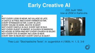 Early Creative AI
Z22, built 1956;  
now at ZKM in Karlsruhe.
Theo Lutz: "Stochastische Texte", in: augenblick 4 (1959), H. 1, S. 3-9
 