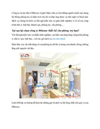Công ty cải tạo nhà ở Dthouse sẽgiới thiệu chia sẻ cho những người muốn xây dựng
hệ thống phòng trọ có diện tích vừa đủ và đáp ứng được sự tiên nghi và thoải mái.
Dịch vụ chúng tôi luôn có đội ngũ kiến trúc sư giàu kinh nghiệm ở vô số các công
trình nhà ở, biệt thự, khách sạn, phòng trọ, văn phòng,…
Tại sạo lại chọn công ty Dthouse thiết kế cho phòng trọ bạn?
Với độingũ kiến trúc sư nhiều kinh nghiệm, am hiểu sâu rộng từng côngtrình phòng
ở, nhà ở, spa, biệt thự,...với các gói dịch vụ sửa nhà nhanh
Khai thác các vật chất đang có củaphòng trọ để lên ý tưởng sửa nhanh chóng, không
lãng phí nguyên vật liệu.
Luôn bắt kịp xu hướng để đem lại những giá trị dịch vụ hài lòng nhất cho quý vị của
Dthouse.
 