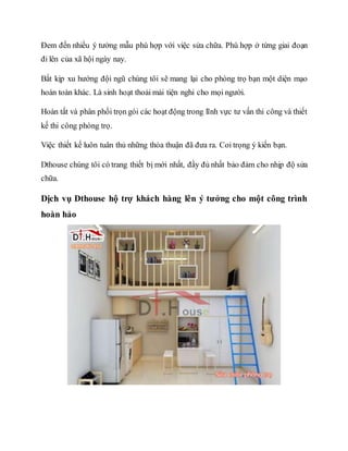 Đem đến nhiều ý tưởng mẫu phù hợp với việc sửa chữa. Phù hợp ở từng giai đoạn
đi lên của xã hội ngày nay.
Bắt kịp xu hướng đội ngũ chúng tôi sẽ mang lại cho phòng trọ bạn một diện mạo
hoàn toàn khác. Là sinh hoạt thoải mái tiện nghi cho mọi người.
Hoàn tất và phân phối trọn gói các hoạt động trong lĩnh vực tư vấn thi công và thiết
kế thi công phòng trọ.
Việc thiết kế luôn tuân thủ những thỏa thuận đã đưa ra. Coi trọng ý kiến bạn.
Dthouse chúng tôi có trang thiết bị mới nhất, đầy đủ nhất bảo đảm cho nhịp độ sửa
chữa.
Dịch vụ Dthouse hộ trợ khách hàng lên ý tưởng cho một công trình
hoàn hảo
 