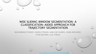 WISE SLIDING WINDOW SEGMENTATION: A
CLASSIFICATION-AIDED APPROACH FOR
TRAJECTORY SEGMENTATION
MOHAMMAD ETEMAD, ZAHRA ETEMAD, AMILCAR SOARES, VANIA BOGORNY,
STAN MATWIN, LUIS TORGO
Canadian AI 2020: etemad@dal.ca
 