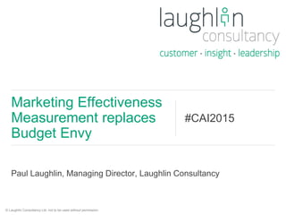 Paul Laughlin, Managing Director, Laughlin Consultancy
Marketing Effectiveness
Measurement replaces
Budget Envy
#CAI2015
© Laughlin Consultancy Ltd, not to be used without permission.
 