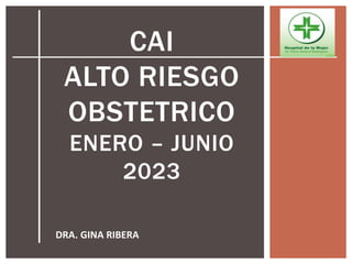 CAI
ALTO RIESGO
OBSTETRICO
ENERO – JUNIO
2023
DRA. GINA RIBERA
 