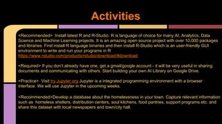 Activities
<Recommended> Install latest R and R-Studio. R is language of choice for many AI, Analytics, Data
Science and Machine Learning projects. It is an amazing open source project with over 10,000 packages
and libraries. First install R language binaries and then install R-Studio which is an user-friendly GUI
environment to write and run your programs in R
https://www.rstudio.com/products/rstudio/download/#download
<Required> If you don’t already have one, get a gmail/google account - it will be very useful in sharing
documents and communicating with others. Start building your own AI Library on Google Drive.
<Practice> Visit try.Jupyter.org Jupyter is a integrated programming environment with a browser
interface. We will use Jupyter in the upcoming weeks.
<Recommended>Develop a database about the homelessness in your town. Capture relevant information
such as homeless shelters, distribution centers, soul kitchens, food pantries, support programs etc. and
share this dataset with local newspapers and town/city hall.
 