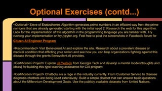 Optional Exercises (contd...)
<Optional> Sieve of Eratosthenes Algorithm generates prime numbers in an efficient way from the prime
numbers that are already generated starting with the initial seed 2. Research the web for this algorithm.
Look for the implementation of this algorithm in the programming language you are familiar with. Try
running your implementation on try.jypyter.org. Feel free to post the screenshots in Facebook forum for
Citizen AI Engineer Program
<Recommended> Visit Benevolent.AI and explore the site. Research about a prevalent disease or
medical condition that afflicting your nation and see how you can help organizations fighting against this
disease through the grants Benevolent.AI provides.
<Certification Project> Explore Jill Watson from Georgia Tech and develop a mental model (thoughts and
ideas) for building this type teaching assistance for CAI program
<Certification Project> Chatbots are a rage in the industry currently. From Customer Service to Disease
diagnosis chatbots are being used extensively. Build a simple chatbot that can answer basic questions
about the Millennium Development Goals. Use the publicly available datasets from United Nations.
 