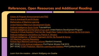 References, Open Resources and Additional Reading
Citizen AI Program Announcement and FAQ
How to download R and R-Studio
Mathematics of Machine Learning
United Nations Millennium Development Goals.
Artificial Intelligence Quick Guide TutorialsPoint
Artificial intelligence and the future of our work United Nations Development Program
Towards A Virtual Assistant That Can Be Taught New Tasks In Any Domain By Its End-Users
Artificial Intelligence (3rd Edition) by Patrick H. Winston
Artificial Intelligence - A Modern Approach 3rd Ed. By Russell & Norvig
UCI Machine Learning Repository
Andrew Ng’s Machine Learning Lectures Stanford University
[MIT OCW] 6.034 Artificial Intelligence Prof Patrick Winston Fall 2010
[MIT OCW] 15.097 Prediction: Machine Learning and Statistics Prof Cynthia Rudin 2012
Learn from the masters - Johann Wolfgang von Goethe
 