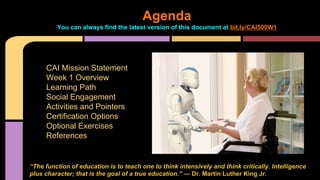 Agenda
You can always find the latest version of this document at bit.ly/CAI500W1
CAI Mission Statement
Week 1 Overview
Learning Path
Social Engagement
Activities and Pointers
Certification Options
Optional Exercises
References
“The function of education is to teach one to think intensively and think critically. Intelligence
plus character; that is the goal of a true education.” ― Dr. Martin Luther King Jr.
 