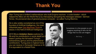 Thank You
He is also widely considered as one of the
founders of Artificial Intelligence, His most
influential paper Can Machines Think is
classic in the field of Artificial Intelligence
2015 Movie Imitation Game explores his
life and his contributions in some detail but it
doesn’t portray the full extent Turing’s
extraordinary genius and his phenomenal
contributions. Turing prize is highest honor
you can receive in Computer Science or AI.
It is equivalent to a Nobel Prize.
Alan Turing was a brilliant mathematician who built Enigma machine - a code breaker - which
helped the Allies win the World War || by intercepting decrypting the messages between German
forces. He pioneered idea of general purpose computer - so called Turing Machine.
 