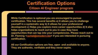 Certification Options
Citizen AI Engineer program
While Certification is optional you are encouraged to pursue
certification. This has several benefits a) It allows you to challenge
yourself in a systematic way b) It allows for your professional
development c) Helps you explore more career opportunities d) It also
helps organizations to reach out to you in case they have
opportunities that can tap into your competencies. Please reach out to
Dr. Fleming <rachel@emodern.biz> if you are interested in pursuing
certification.
All our Certification options are free, open and available to anyone.
They are authentic, verifiable and they never expire.
 