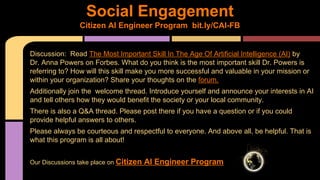 Discussion: Read The Most Important Skill In The Age Of Artificial Intelligence (AI) by
Dr. Anna Powers on Forbes. What do you think is the most important skill Dr. Powers is
referring to? How will this skill make you more successful and valuable in your mission or
within your organization? Share your thoughts on the forum.
Additionally join the welcome thread. Introduce yourself and announce your interests in AI
and tell others how they would benefit the society or your local community.
There is also a Q&A thread. Please post there if you have a question or if you could
provide helpful answers to others.
Please always be courteous and respectful to everyone. And above all, be helpful. That is
what this program is all about!
Our Discussions take place on Citizen AI Engineer Program
Social Engagement
Citizen AI Engineer Program bit.ly/CAI-FB
 