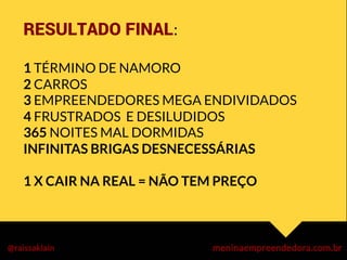 RESULTADO FINAL:	
  
	
  
1 TÉRMINO DE NAMORO
2 CARROS
3 EMPREENDEDORES MEGA ENDIVIDADOS
4 FRUSTRADOS E DESILUDIDOS
365 NOITES MAL DORMIDAS
INFINITAS BRIGAS DESNECESSÁRIAS

1 X CAIR NA REAL = NÃO TEM PREÇO



	
  
 