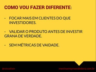 COMO VOU FAZER DIFERENTE:	
  
	
  
-  FOCAR MAIS EM CLIENTES DO QUE
INVESTIDORES.
-  VALIDAR O PRODUTO ANTES DE INVESTIR
GRANA DE VERDADE.

- 
SEM MÉTRICAS DE VAIDADE.



	
  
	
  
 