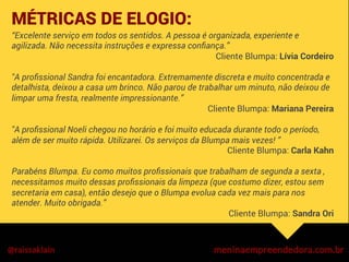 “Excelente serviço em todos os sentidos. A pessoa é organizada, experiente e
agilizada. Não necessita instruções e expressa conﬁança.”
Cliente Blumpa: Lívia Cordeiro
"A proﬁssional Sandra foi encantadora. Extremamente discreta e muito concentrada e
detalhista, deixou a casa um brinco. Não parou de trabalhar um minuto, não deixou de
limpar uma fresta, realmente impressionante.”
Cliente Blumpa: Mariana Pereira
"A proﬁssional Noeli chegou no horário e foi muito educada durante todo o período,
além de ser muito rápida. Utilizarei. Os serviços da Blumpa mais vezes! ”
Cliente Blumpa: Carla Kahn
Parabéns Blumpa. Eu como muitos proﬁssionais que trabalham de segunda a sexta ,
necessitamos muito dessas proﬁssionais da limpeza (que costumo dizer, estou sem
secretaria em casa), então desejo que o Blumpa evolua cada vez mais para nos
atender. Muito obrigada.”
Cliente Blumpa: Sandra Ori
MÉTRICAS DE ELOGIO:


	
  
	
  
 