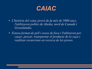 CAIAC
●

●

L'història del caiac prové de fa més de 5000 anys,
l'utilitzaven pobles de Alaska, nord de Canadà i
Groenlàndia.
Estava format de pell i ossos de foca i l'utlitzaven per
caçar, pescar, transportar el producte de la caça i
realitzar excurcions en recerca de les preses.

 