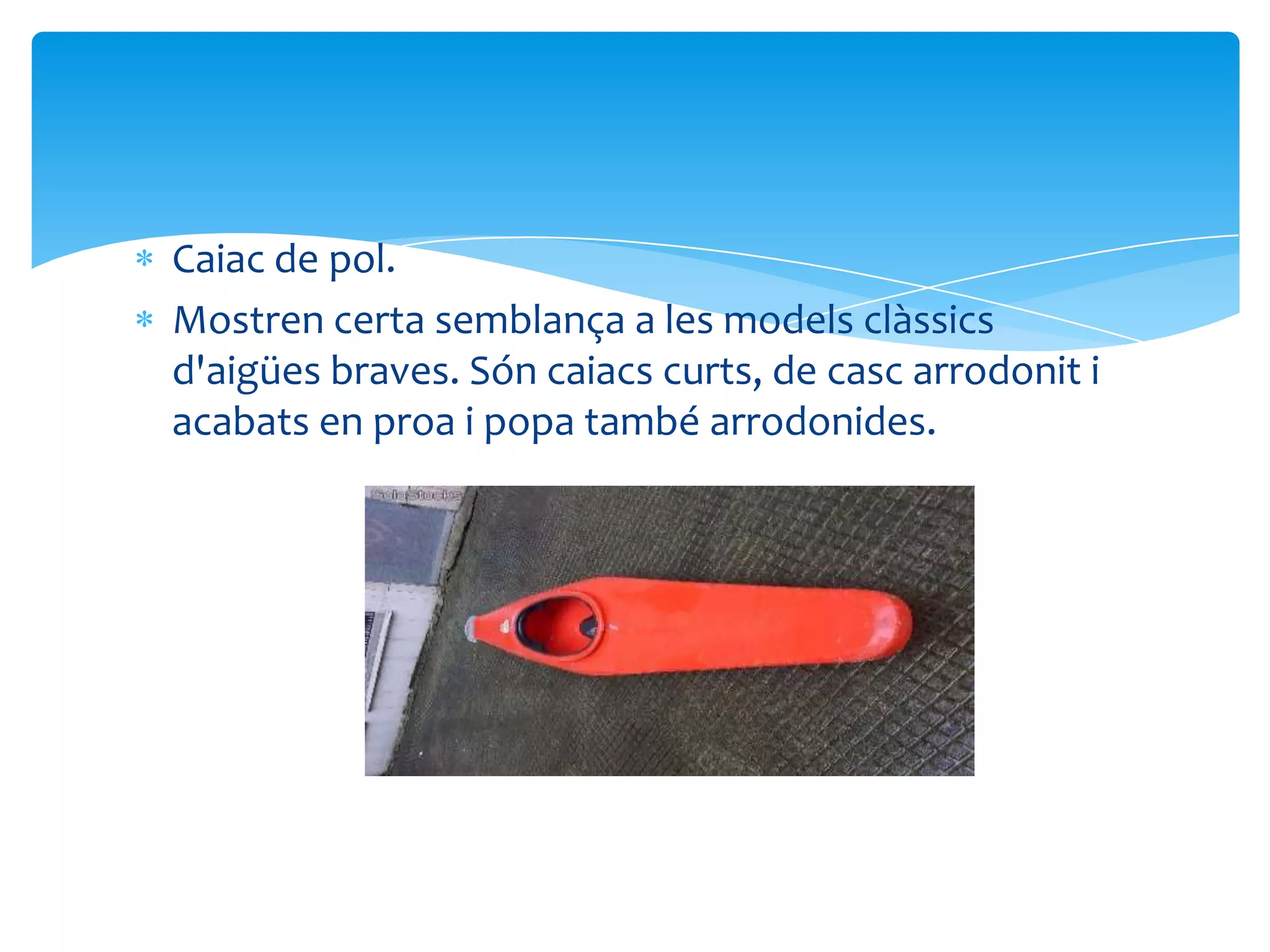 Caiac de pol.
Mostren certa semblança a les models clàssics
d'aigües braves. Són caiacs curts, de casc arrodonit i
acabats en proa i popa també arrodonides.
 