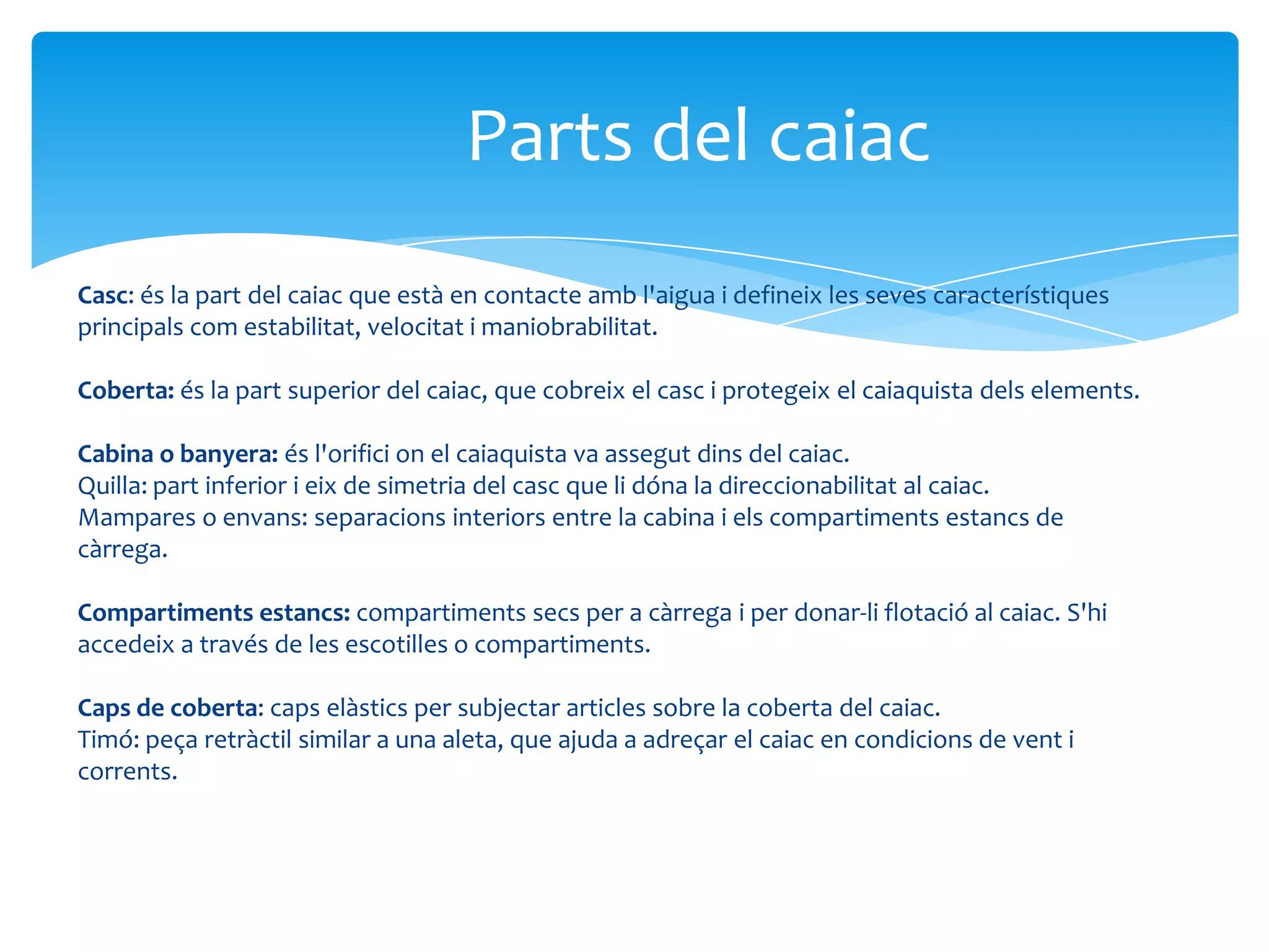 Parts del caiac
Casc: és la part del caiac que està en contacte amb l'aigua i defineix les seves característiques
principals com estabilitat, velocitat i maniobrabilitat.

Coberta: és la part superior del caiac, que cobreix el casc i protegeix el caiaquista dels elements.

Cabina o banyera: és l'orifici on el caiaquista va assegut dins del caiac.
Quilla: part inferior i eix de simetria del casc que li dóna la direccionabilitat al caiac.
Mampares o envans: separacions interiors entre la cabina i els compartiments estancs de
càrrega.

Compartiments estancs: compartiments secs per a càrrega i per donar-li flotació al caiac. S'hi
accedeix a través de les escotilles o compartiments.

Caps de coberta: caps elàstics per subjectar articles sobre la coberta del caiac.
Timó: peça retràctil similar a una aleta, que ajuda a adreçar el caiac en condicions de vent i
corrents.
 