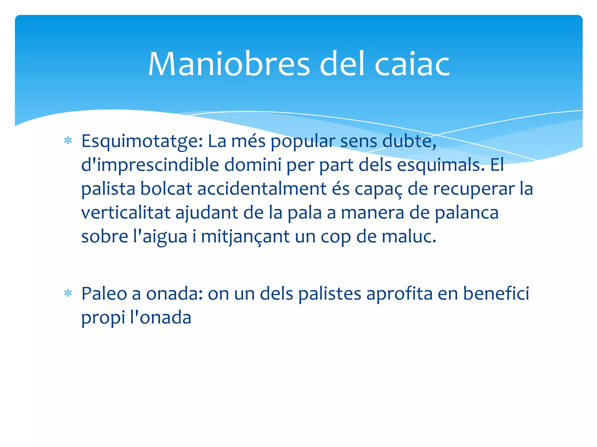 Maniobres del caiac
Esquimotatge: La més popular sens dubte,
d'imprescindible domini per part dels esquimals. El
palista bolcat accidentalment és capaç de recuperar la
verticalitat ajudant de la pala a manera de palanca
sobre l'aigua i mitjançant un cop de maluc.

Paleo a onada: on un dels palistes aprofita en benefici
propi l'onada
 