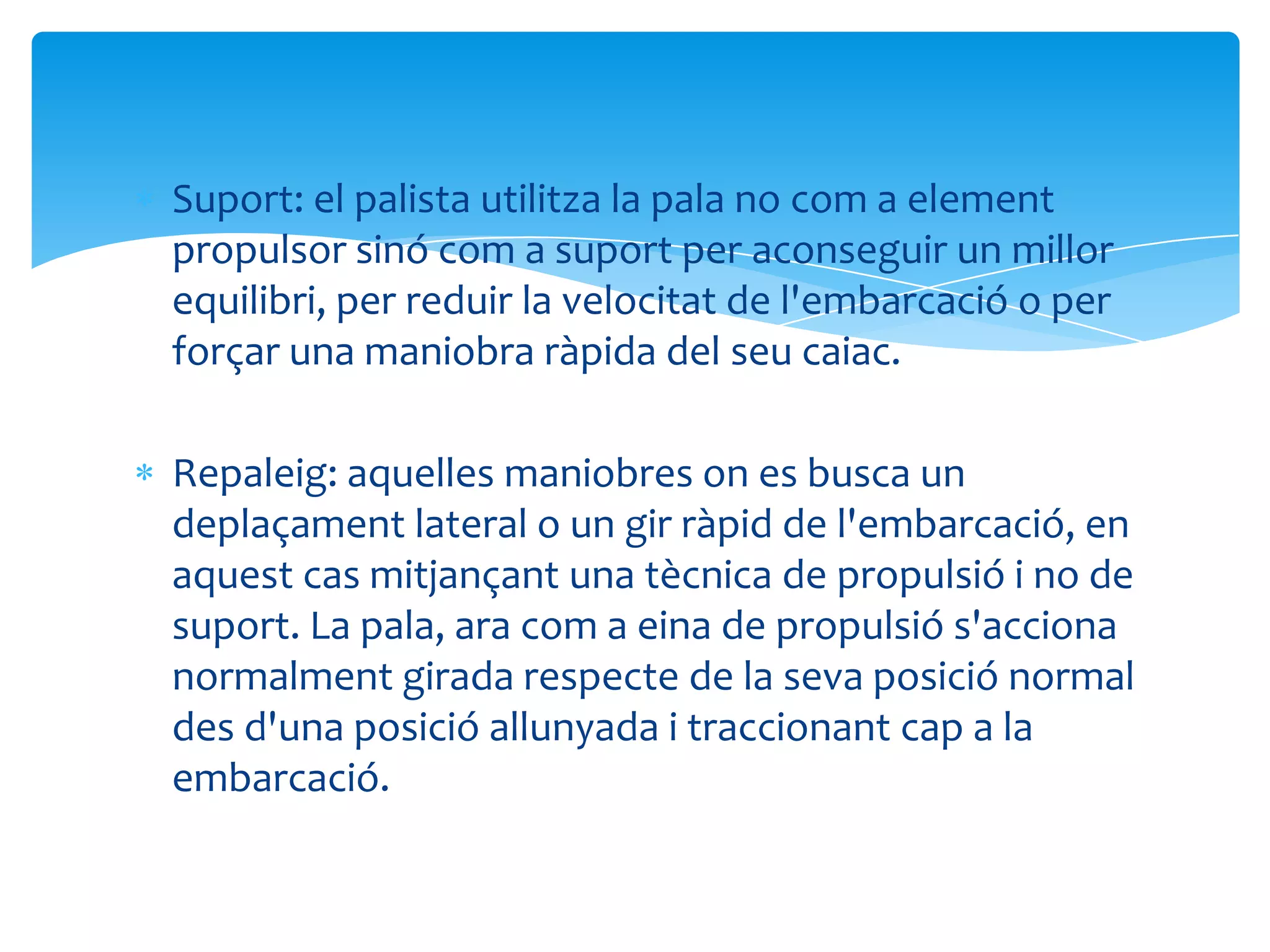 Suport: el palista utilitza la pala no com a element
propulsor sinó com a suport per aconseguir un millor
equilibri, per reduir la velocitat de l'embarcació o per
forçar una maniobra ràpida del seu caiac.

Repaleig: aquelles maniobres on es busca un
deplaçament lateral o un gir ràpid de l'embarcació, en
aquest cas mitjançant una tècnica de propulsió i no de
suport. La pala, ara com a eina de propulsió s'acciona
normalment girada respecte de la seva posició normal
des d'una posició allunyada i traccionant cap a la
embarcació.
 