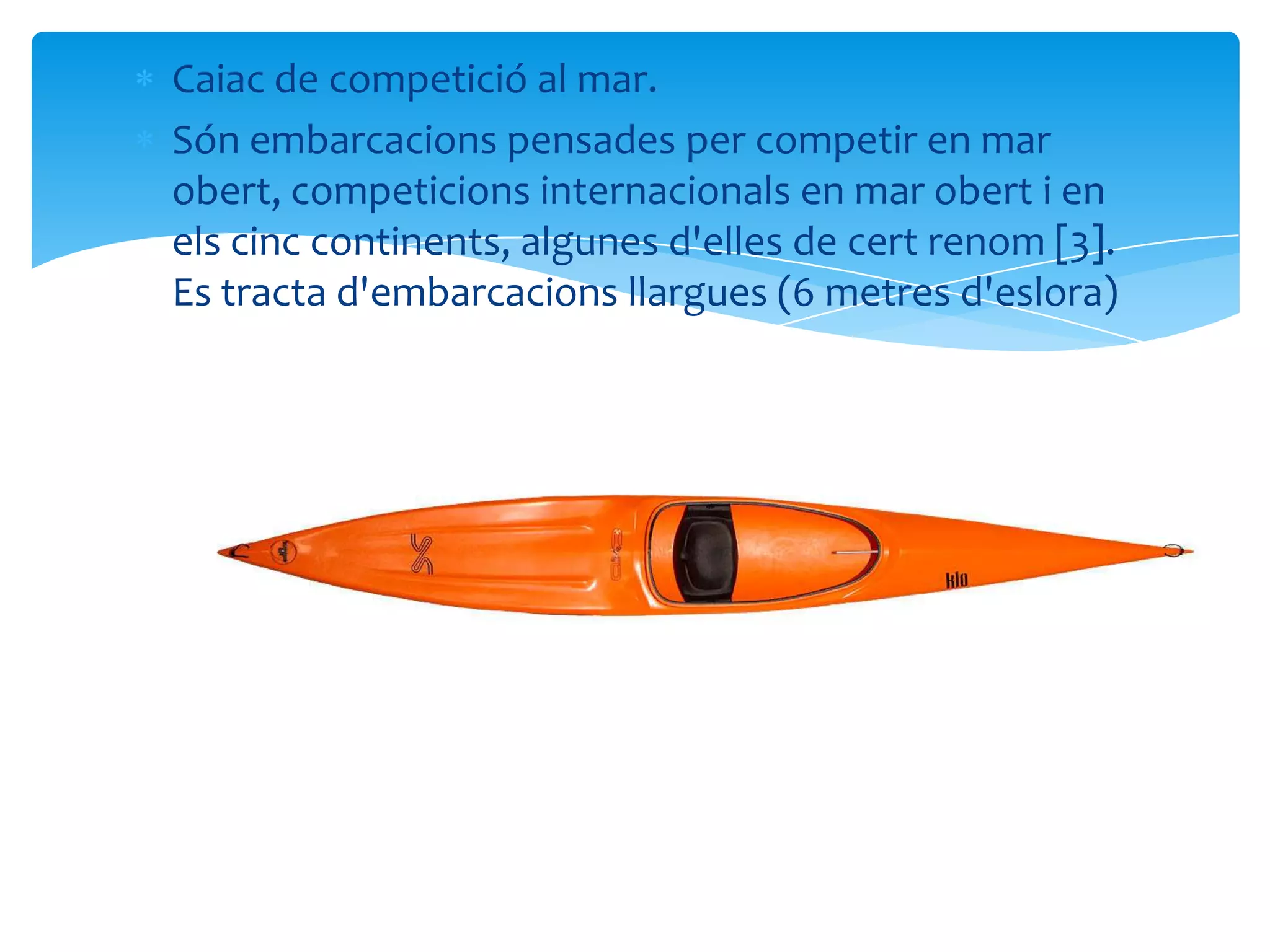 Caiac de competició al mar.
Són embarcacions pensades per competir en mar
obert, competicions internacionals en mar obert i en
els cinc continents, algunes d'elles de cert renom [3].
Es tracta d'embarcacions llargues (6 metres d'eslora)
 