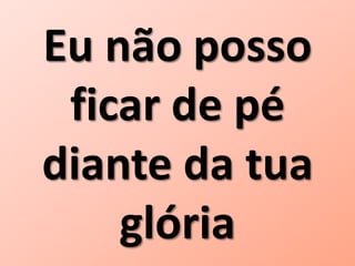 Eu não posso
ficar de pé
diante da tua
glória