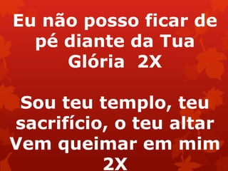 Eu não posso ficar de
pé diante da Tua
Glória 2X
Sou teu templo, teu
sacrifício, o teu altar
Vem queimar em mim
2X
 