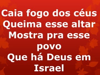 Caia fogo dos céus
Queima esse altar
Mostra pra esse
povo
Que há Deus em
Israel
 
