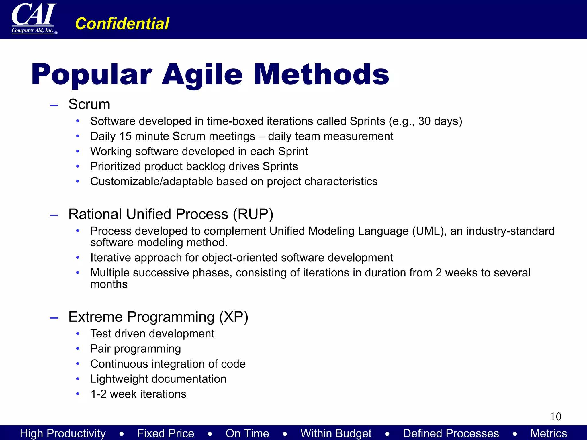 Popular Agile Methods Scrum Software developed in time-boxed iterations called Sprints (e.g., 30 days) Daily 15 minute Scrum meetings – daily team measurement Working software developed in each Sprint Prioritized product backlog drives Sprints Customizable/adaptable based on project characteristics Rational Unified Process (RUP) Process developed to complement Unified Modeling Language (UML), an industry-standard software modeling method. Iterative approach for object-oriented software development Multiple successive phases, consisting of iterations in duration from 2 weeks to several months Extreme Programming (XP) Test driven development Pair programming Continuous integration of code Lightweight documentation  1-2 week iterations 
