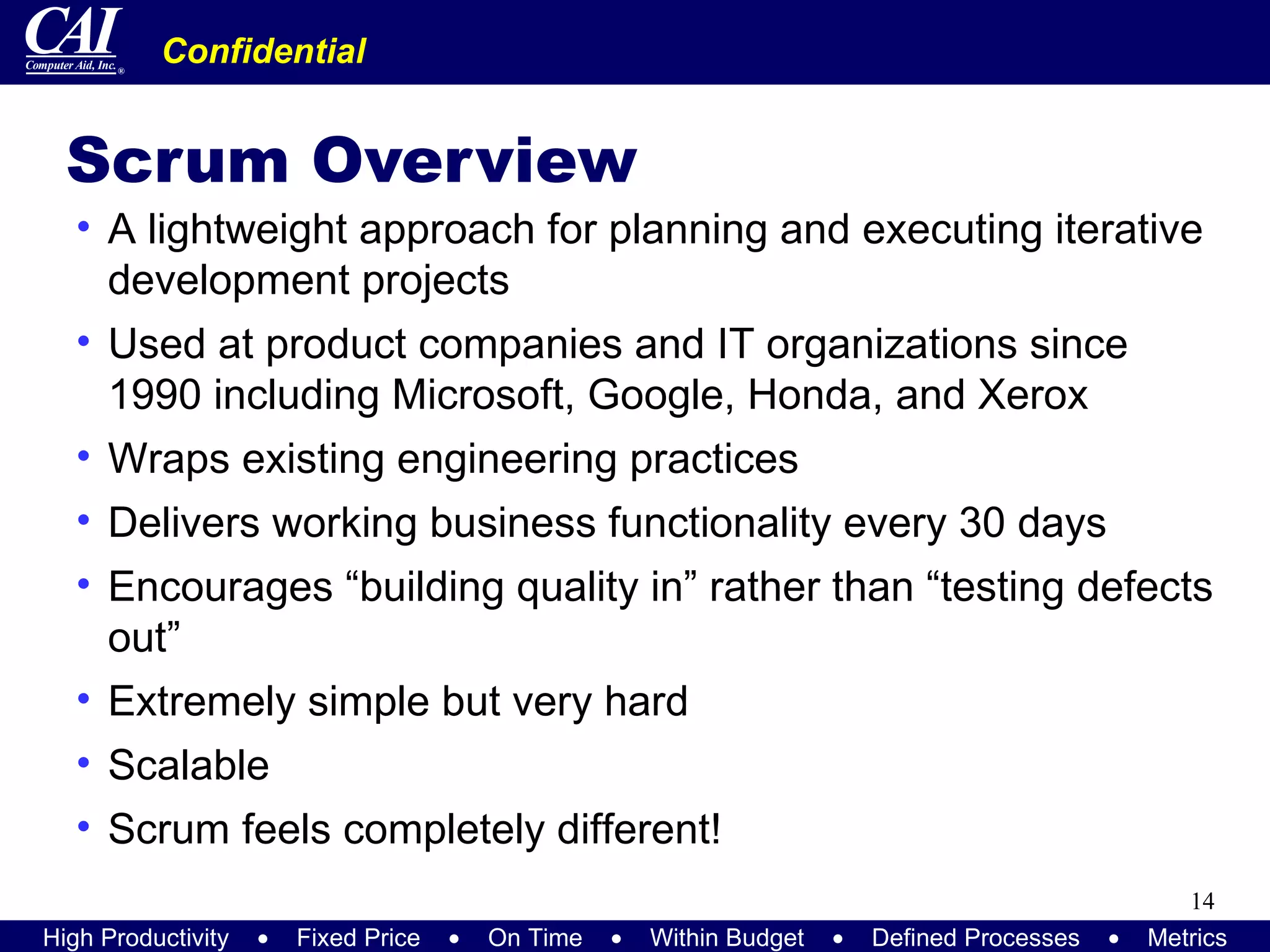 Scrum Overview A lightweight approach for planning and executing iterative development projects Used at product companies and IT organizations since 1990 including Microsoft, Google, Honda, and Xerox Wraps existing engineering practices Delivers working business functionality every 30 days Encourages “building quality in” rather than “testing defects out” Extremely simple but very hard Scalable Scrum feels completely different! 