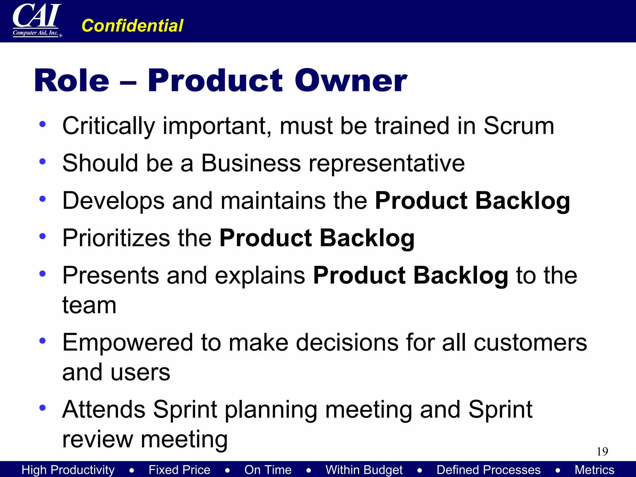 Role – Product Owner Critically important, must be trained in Scrum Should be a Business representative Develops and maintains the  Product Backlog Prioritizes the  Product Backlog Presents and explains  Product Backlog  to the team Empowered to make decisions for all customers and users Attends Sprint planning meeting and Sprint review meeting 