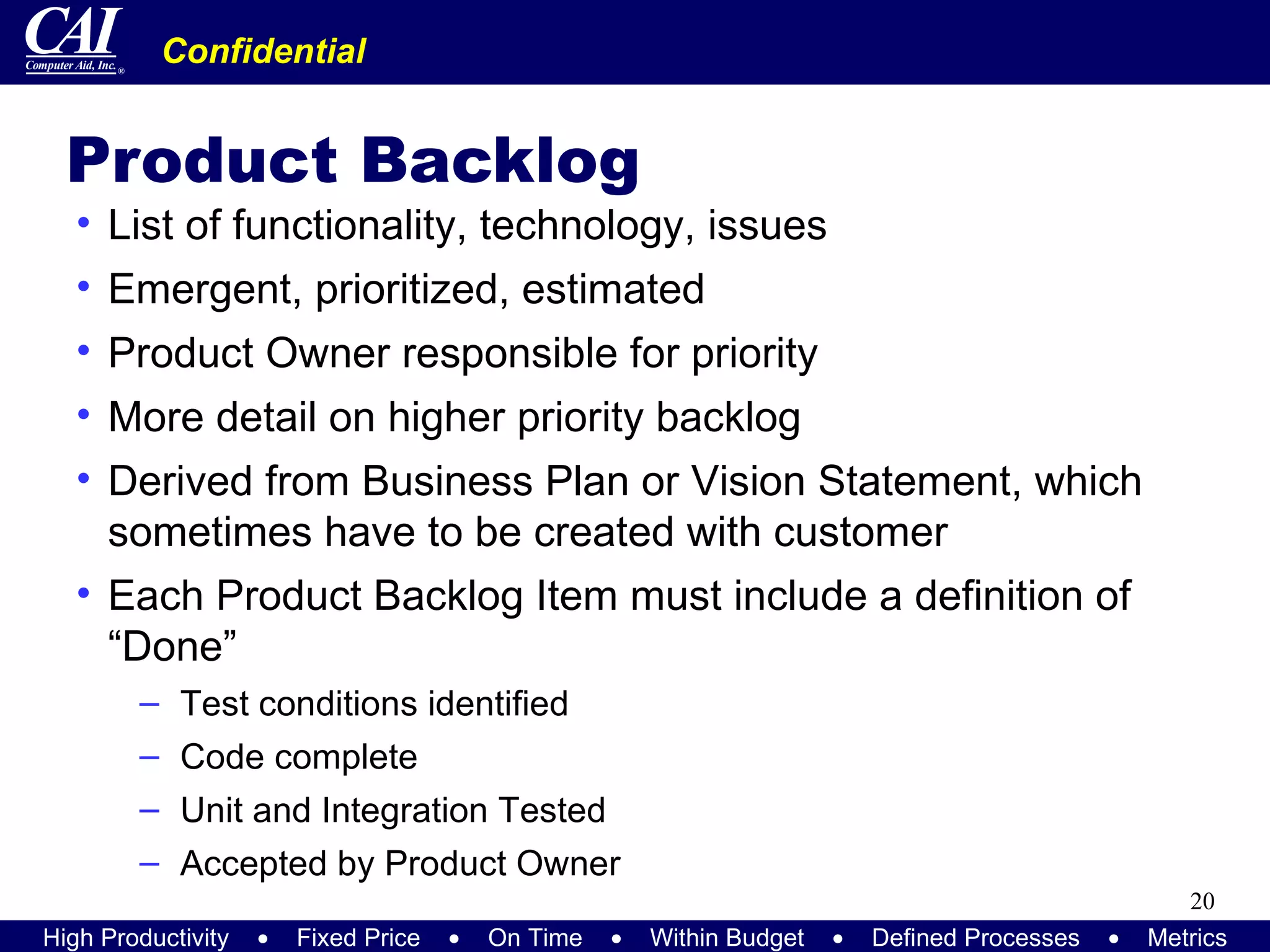 Product Backlog List of functionality, technology, issues Emergent, prioritized, estimated Product Owner responsible for priority More detail on higher priority backlog Derived from Business Plan or Vision Statement, which sometimes have to be created with customer Each Product Backlog Item must include a definition of “Done” Test conditions identified Code complete Unit and Integration Tested Accepted by Product Owner 