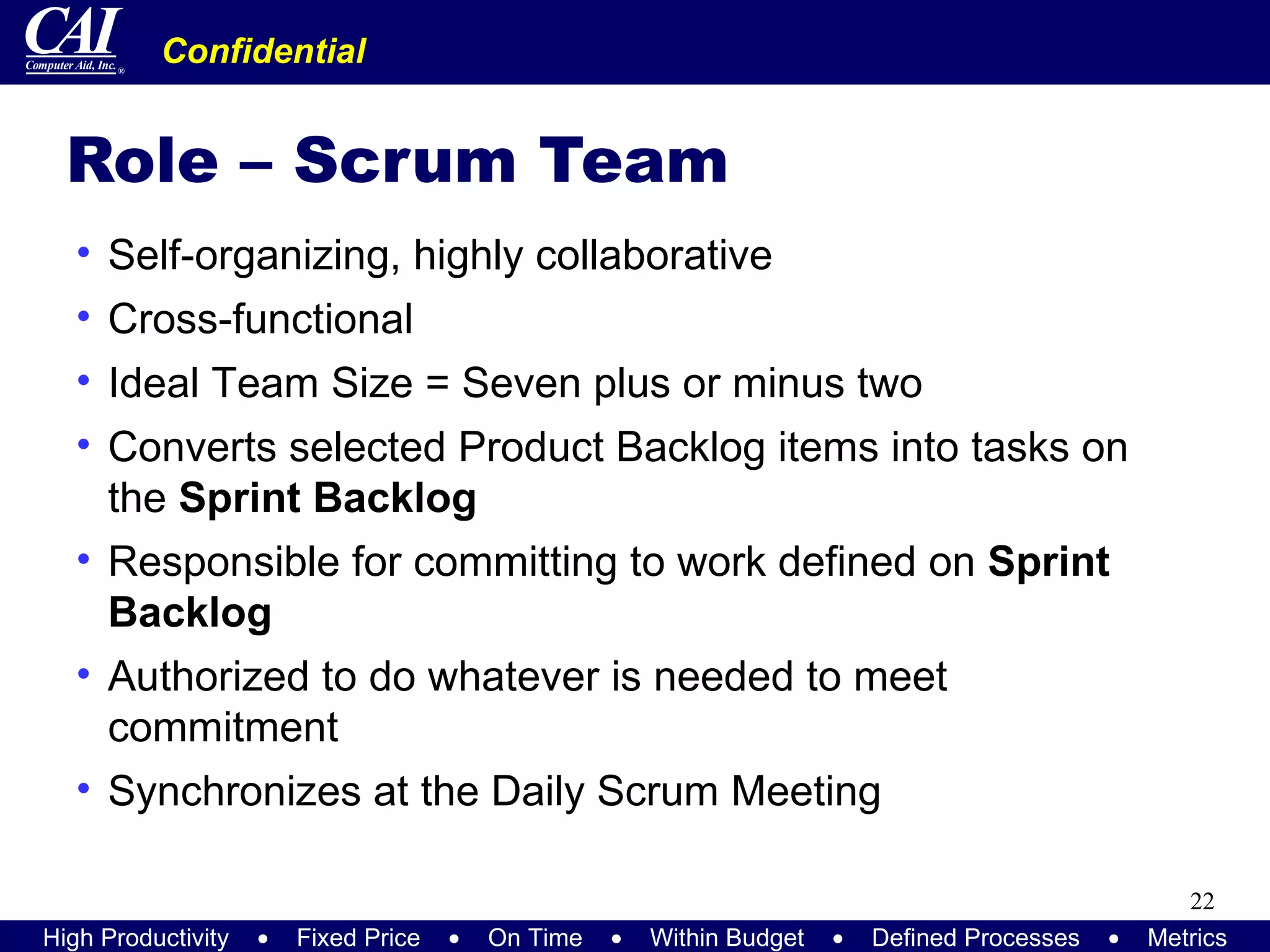 Role – Scrum Team Self-organizing, highly collaborative Cross-functional Ideal Team Size = Seven plus or minus two Converts selected Product Backlog items into tasks on the  Sprint Backlog Responsible for committing to work defined on  Sprint Backlog Authorized to do whatever is needed to meet commitment Synchronizes at the Daily Scrum Meeting 