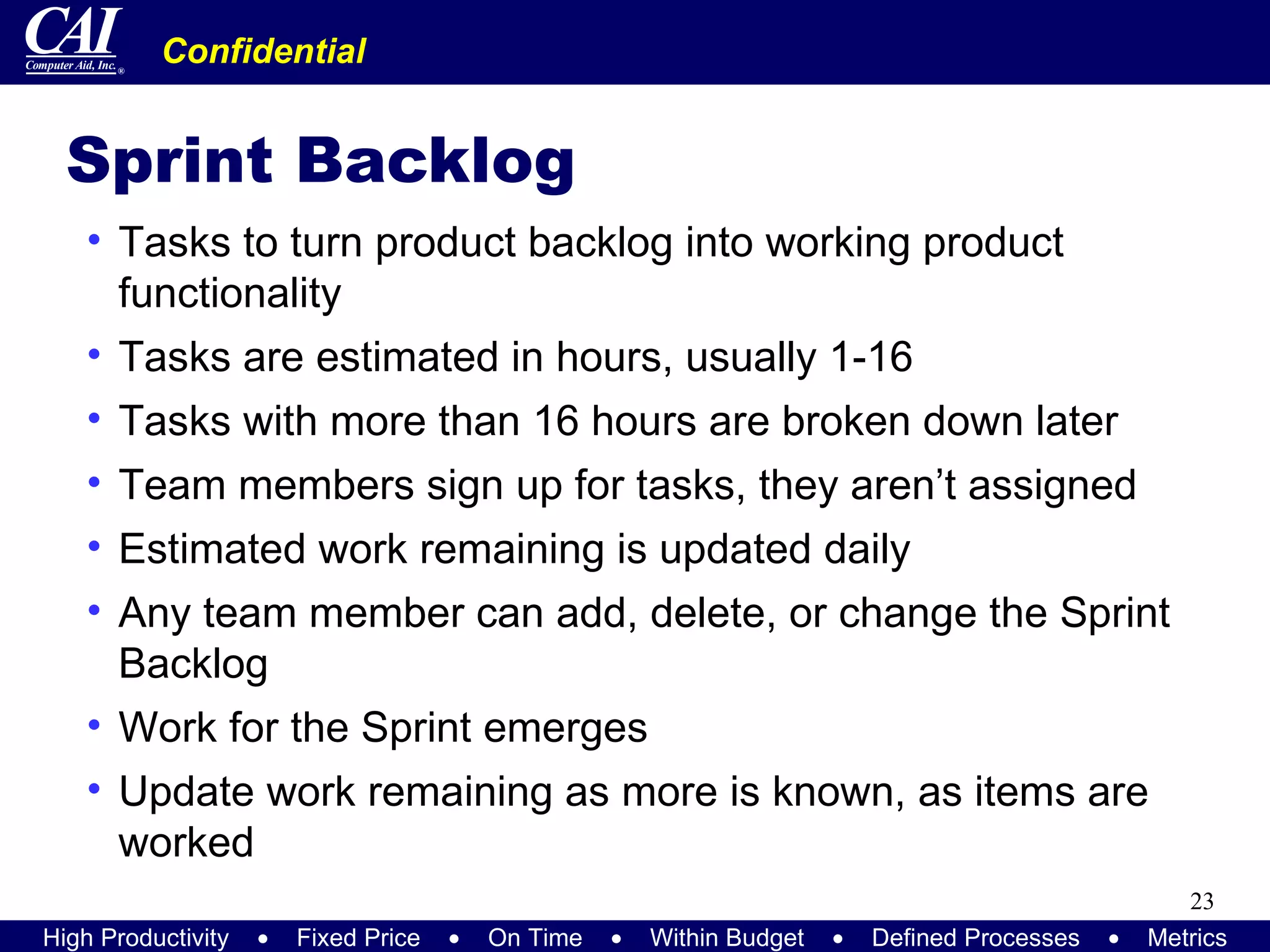 Sprint Backlog Tasks to turn product backlog into working product functionality Tasks are estimated in hours, usually 1-16 Tasks with more than 16 hours are broken down later Team members sign up for tasks, they aren’t assigned Estimated work remaining is updated daily Any team member can add, delete, or change the Sprint Backlog Work for the Sprint emerges Update work remaining as more is known, as items are worked 