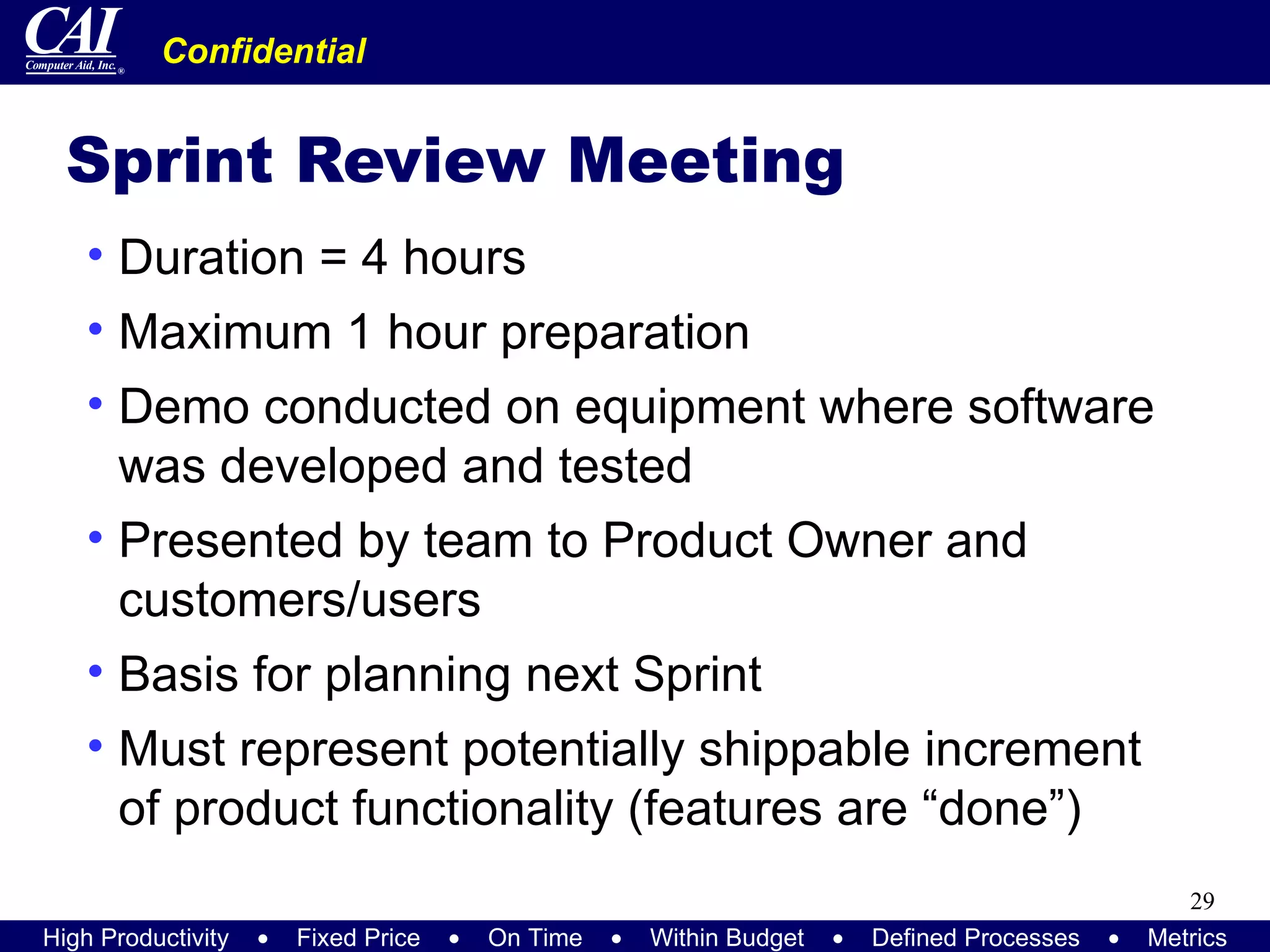 Sprint Review Meeting Duration = 4 hours Maximum 1 hour preparation Demo conducted on equipment where software was developed and tested Presented by team to Product Owner and customers/users Basis for planning next Sprint Must represent potentially shippable increment of product functionality (features are “done”) 