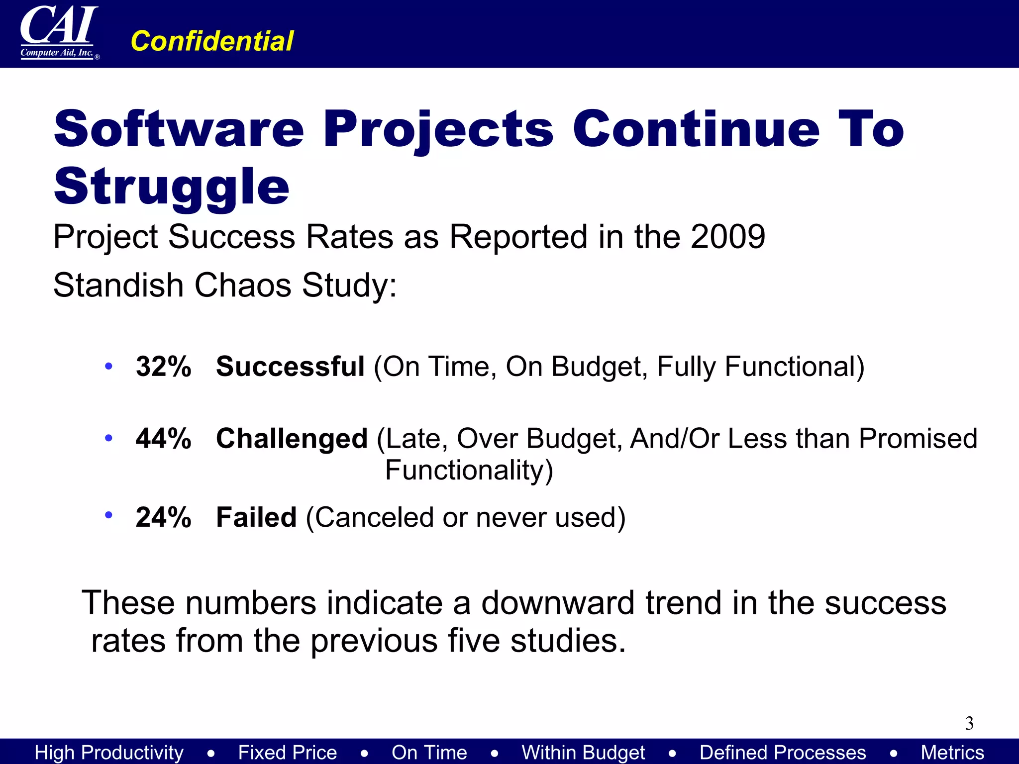 Software Projects Continue To Struggle Project Success Rates as Reported in the 2009  Standish Chaos Study: 32%   Successful  (On Time, On Budget, Fully Functional) 44%   Challenged  (Late, Over Budget, And/Or Less than Promised    Functionality)  24%   Failed  (Canceled or never used)   These numbers indicate a downward trend in the success rates from the previous five studies. 