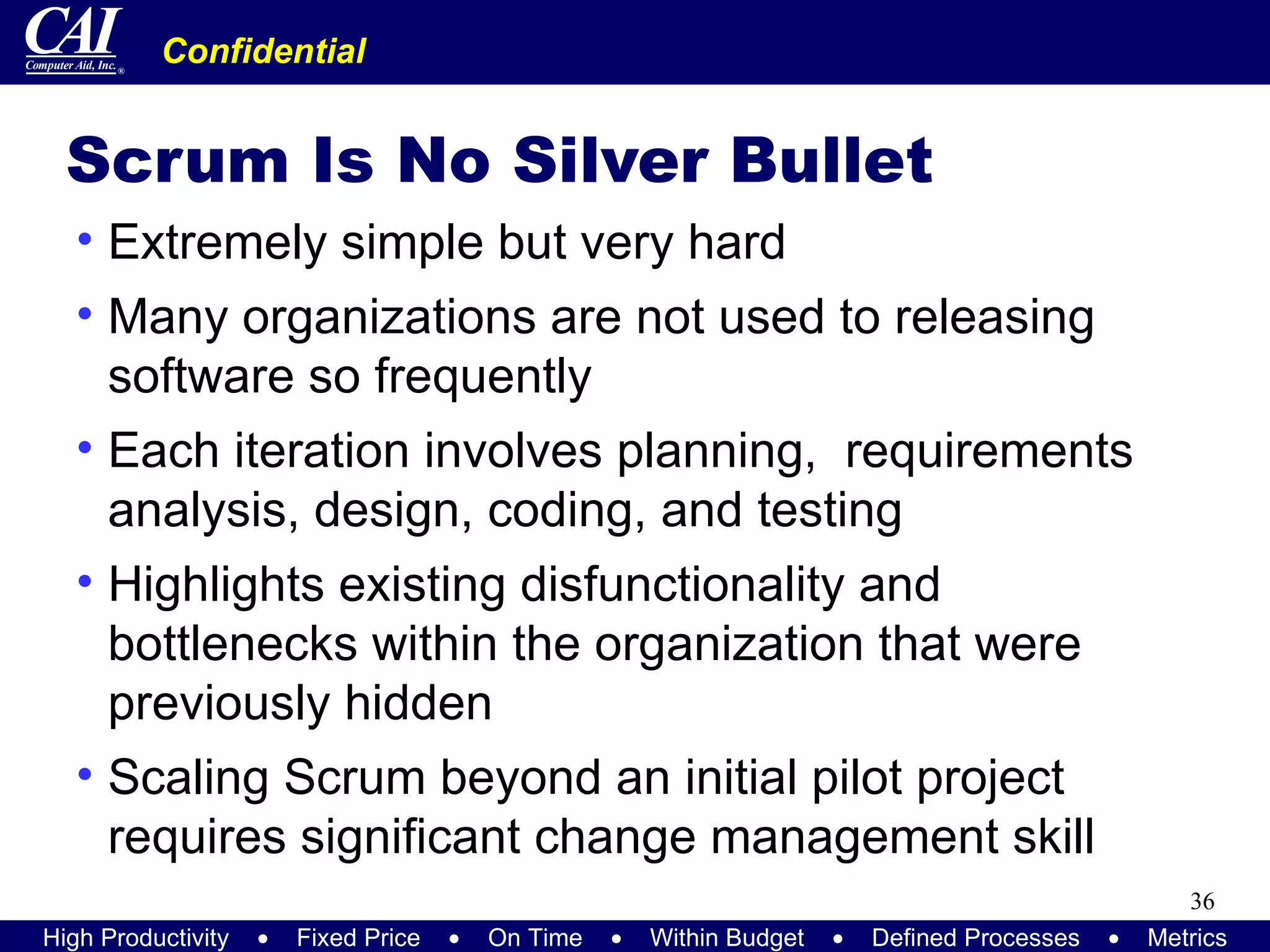 Scrum Is No Silver Bullet Extremely simple but very hard Many organizations are not used to releasing software so frequently Each iteration involves planning,  requirements analysis, design, coding, and testing Highlights existing disfunctionality and bottlenecks within the organization that were previously hidden Scaling Scrum beyond an initial pilot project requires significant change management skill 
