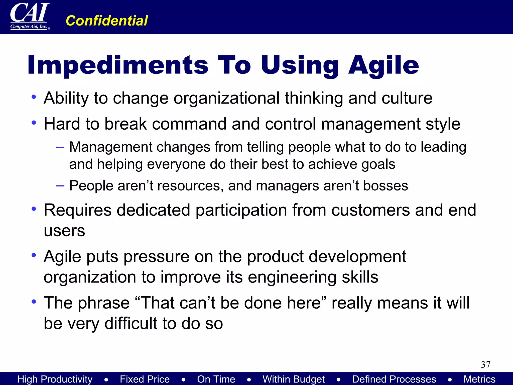 Impediments To Using Agile Ability to change organizational thinking and culture Hard to break command and control management style Management changes from telling people what to do to leading and helping everyone do their best to achieve goals People aren’t resources, and managers aren’t bosses Requires dedicated participation from customers and end users Agile puts pressure on the product development organization to improve its engineering skills The phrase “That can’t be done here” really means it will be very difficult to do so 