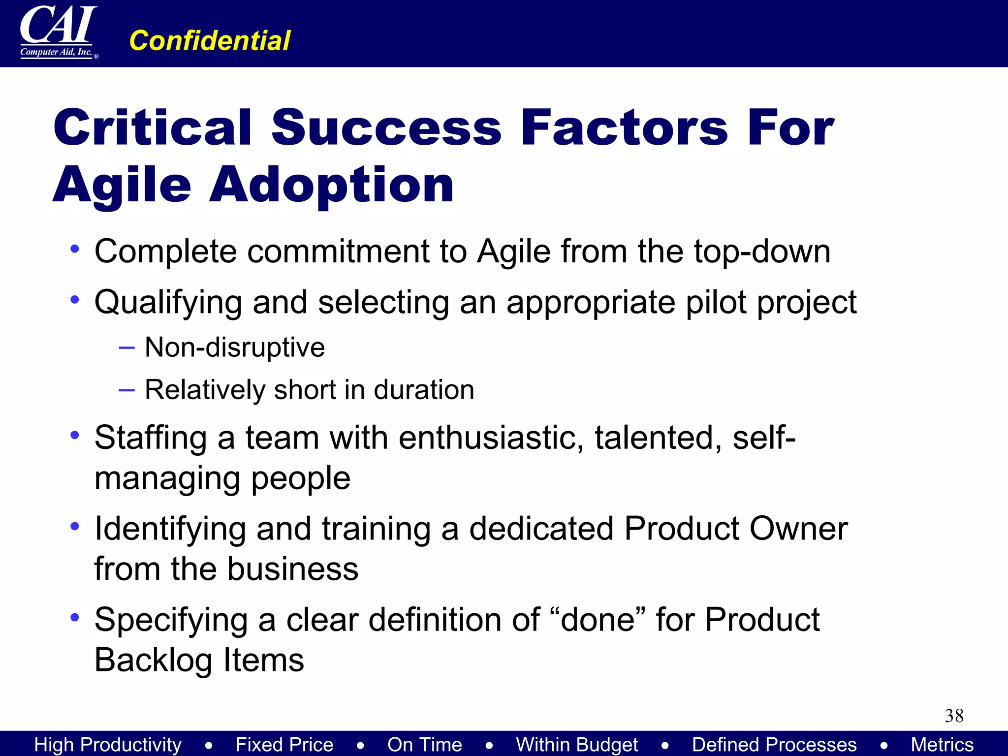 Critical Success Factors For Agile Adoption Complete commitment to Agile from the top-down Qualifying and selecting an appropriate pilot project Non-disruptive Relatively short in duration Staffing a team with enthusiastic, talented, self-managing people Identifying and training a dedicated Product Owner from the business Specifying a clear definition of “done” for Product Backlog Items 