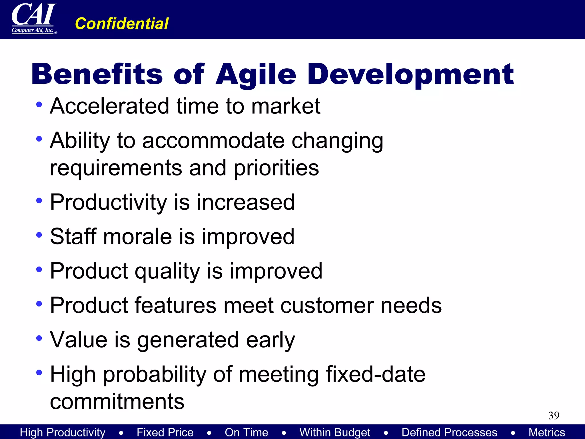 Benefits of Agile Development Accelerated time to market Ability to accommodate changing requirements and priorities Productivity is increased Staff morale is improved Product quality is improved Product features meet customer needs Value is generated early High probability of meeting fixed-date commitments 
