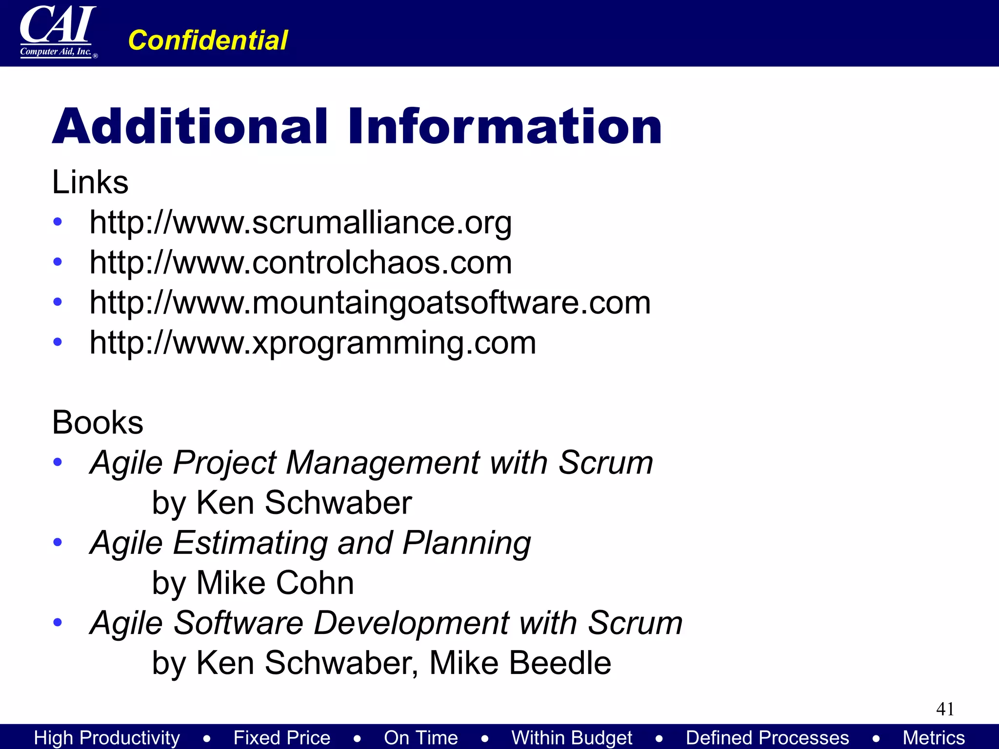 Additional Information Links http://www.scrumalliance.org http://www.controlchaos.com http://www.mountaingoatsoftware.com http://www.xprogramming.com Books Agile Project Management with Scrum   by Ken Schwaber Agile Estimating and Planning by Mike Cohn Agile Software Development with Scrum by Ken Schwaber, Mike Beedle 