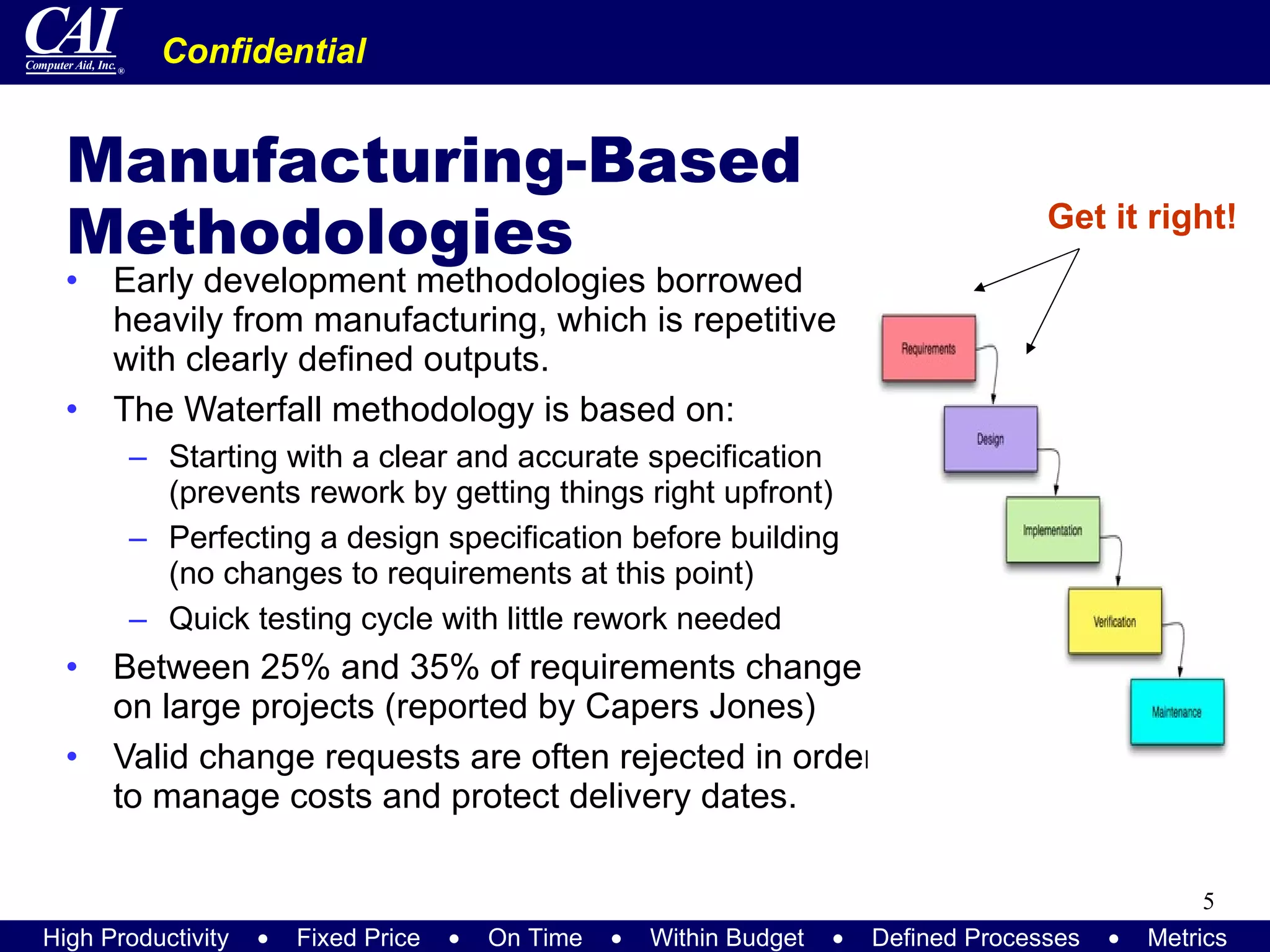 Manufacturing-Based Methodologies Early development methodologies borrowed heavily from manufacturing, which is repetitive with clearly defined outputs. The Waterfall methodology is based on: Starting with a clear and accurate specification (prevents rework by getting things right upfront) Perfecting a design specification before building (no changes to requirements at this point) Quick testing cycle with little rework needed Between 25% and 35% of requirements change on large projects (reported by Capers Jones) Valid change requests are often rejected in order to manage costs and protect delivery dates. Get it right! 