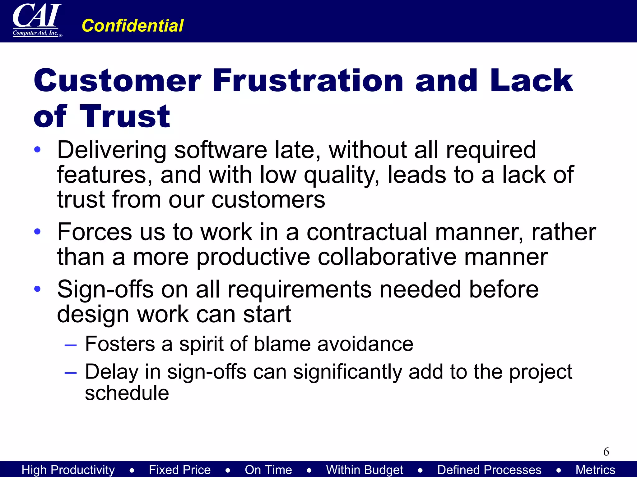 Customer Frustration and Lack of Trust Delivering software late, without all required features, and with low quality, leads to a lack of trust from our customers Forces us to work in a contractual manner, rather than a more productive collaborative manner Sign-offs on all requirements needed before design work can start Fosters a spirit of blame avoidance Delay in sign-offs can significantly add to the project schedule 