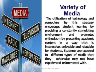 Variety of
Media
The utilization of technology and
computers by this strategy
encourages student learning by
providing a constantly stimulating
environment and promotes
enthusiasm by presenting academic
content in a way that is
interactive, enjoyable and relatable
for students. Students are exposed
to different types of media that
they otherwise may not have
experienced orinteractedwith.
10ANANDA.S ASST. PROFESSOR YNC
 