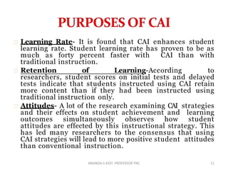 Learning Rate- It is found that CAI enhances student
learning rate. Student learning rate has proven to be as
much as forty percent faster with CAI than with
traditional instruction.
Retention of Learning-According to
researchers, student scores on initial tests and delayed
tests indicate that students instructed using CAI retain
more content than if they had been instructed using
traditional instruction only.
Attitudes- A lot of the research examining CAI strategies
and their effects on student achievement and learning
outcomes simultaneously observes how student
attitudes are effected by this instructional strategy. This
has led many researchers to the consensus that using
CAI strategies will lead to more positive student attitudes
than conventional instruction.
11ANANDA.S ASST. PROFESSOR YNC
 
