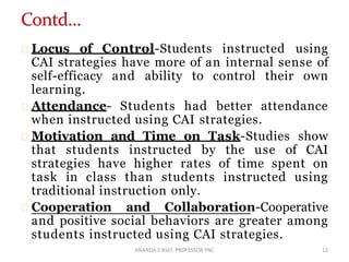 Locus of Control-Students instructed using
CAI strategies have more of an internal sense of
self-efficacy and ability to control their own
learning.
Attendance- Students had better attendance
when instructed using CAI strategies.
Motivation and Time on Task-Studies show
that students instructed by the use of CAI
strategies have higher rates of time spent on
task in class than students instructed using
traditional instruction only.
Cooperation and Collaboration-Cooperative
and positive social behaviors are greater among
students instructed using CAI strategies.
12ANANDA.S ASST. PROFESSOR YNC
 