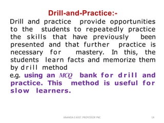 Drill-and-Practice:-
Drill and practice provide opportunities
to the students to repeatedly practice
the skills that have previously been
presented and that further practice is
necessary for mastery. In this, the
students learn facts and memorize them
by d r i l l method
e.g. using an MCQ bank fo r d r i l l and
practice. This method is useful for
slow learners.
14ANANDA.S ASST. PROFESSOR YNC
 