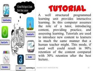 A well structured programmed
learning unit provides interactive
learning. In this computer assumes
the role of a tutor, introducing
content, providing practice, and
assessing learning. Tutorials are used
to introduce new content to learners
in much the same manner that a
human teacher might. This mode, if
used well could result in 90%
retention of the content compared
with 30% retention after the best
lecture.
15ANANDA.S ASST. PROFESSOR YNC
 