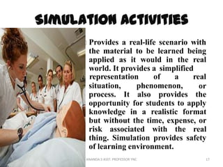 Provides a real-life scenario with
the material to be learned being
applied as it would in the real
world. It provides a simplified
situation, phenomenon,
representation of a real
or
process. It also provides the
opportunity for students to apply
knowledge in a realistic format
but without the time, expense, or
risk associated with the real
thing. Simulation provides safety
of learning environment.
17ANANDA.S ASST. PROFESSOR YNC
 