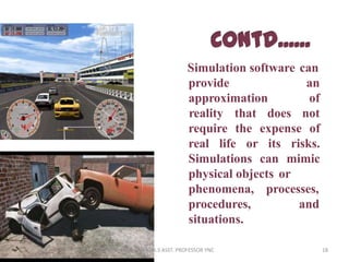 Simulation software can
provide
approximation
an
of
reality that does not
require the expense of
real life or its risks.
Simulations can mimic
physical objects or
processes,
and
phenomena,
procedures,
situations.
18ANANDA.S ASST. PROFESSOR YNC
 