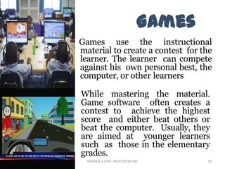 Games use the instructional
material to create a contest for the
learner. The learner can compete
against his own personal best, the
computer, or other learners
While mastering the material.
Game software often creates a
contest to achieve the highest
score and either beat others or
beat the computer. Usually, they
are aimed at younger learners
such as those in the elementary
grades.
19ANANDA.S ASST. PROFESSOR YNC
 