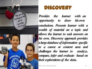 Provides the
opportunity to
learner
draw
with an
hisown
conclusions. Presents learner with a
wealth of material on a topic and
allows the learner to seek answers on
his own. Discovery approach provides
alargedatabaseofinformation specific
to a course or content area and
challenges the learner to analyze,
compare, infer and evaluate based on
theirexplorationsof the data.
21ANANDA.S ASST. PROFESSOR YNC
 